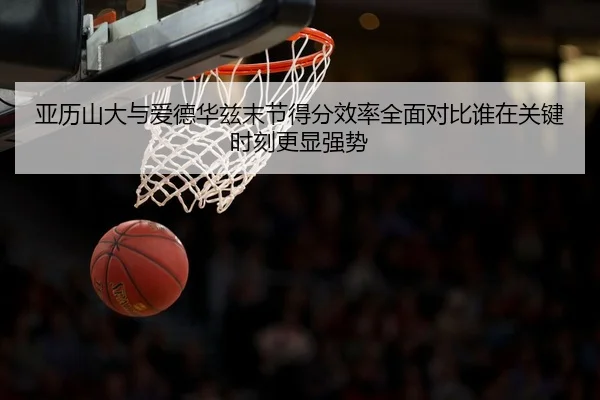 亚历山大与爱德华兹末节得分效率全面对比谁在关键时刻更显强势